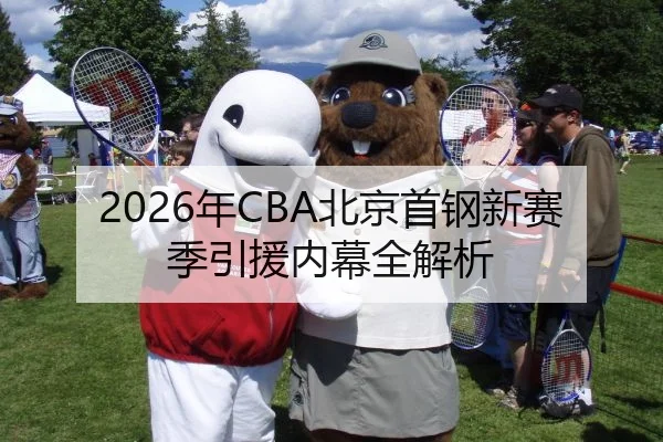 2026年CBA北京首钢新赛季引援内幕全解析