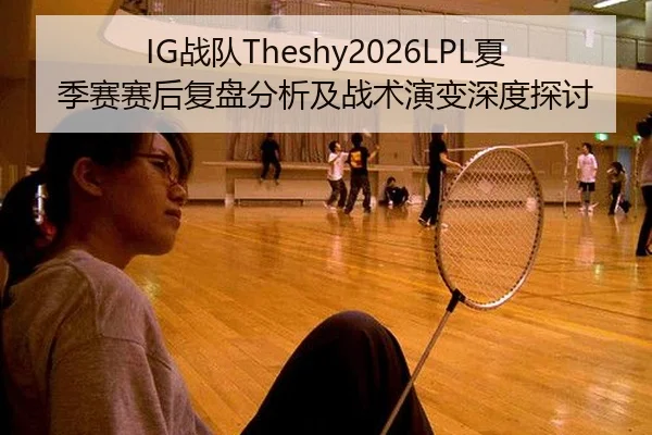 IG战队Theshy2026LPL夏季赛赛后复盘分析及战术演变深度探讨